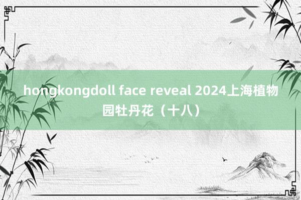 hongkongdoll face reveal 2024上海植物园牡丹花（十八）