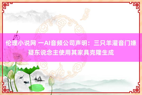 伦理小说网 一AI音频公司声明：三只羊灌音门嫌疑东说念主使用其家具克隆生成