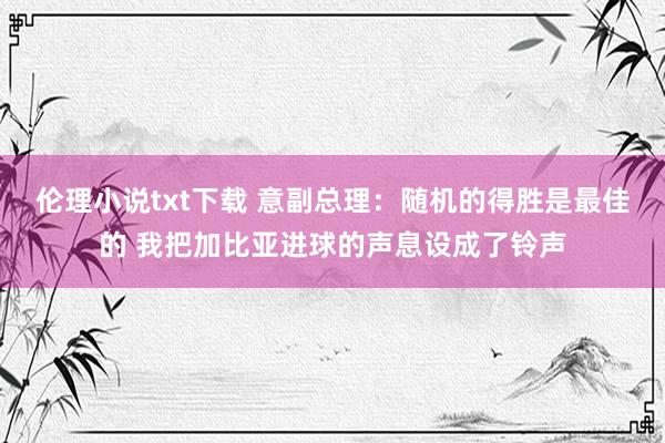 伦理小说txt下载 意副总理：随机的得胜是最佳的 我把加比亚进球的声息设成了铃声