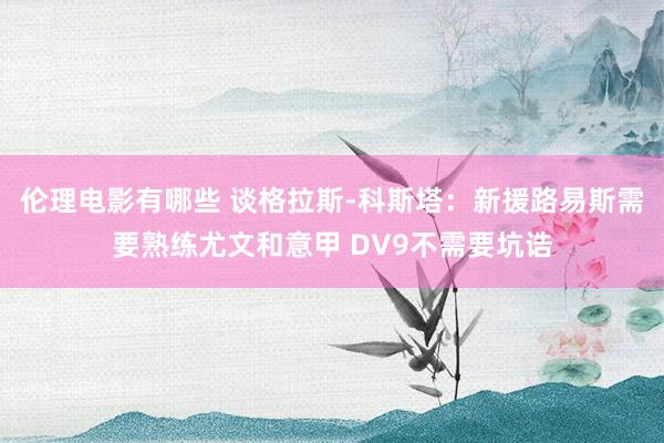 伦理电影有哪些 谈格拉斯-科斯塔：新援路易斯需要熟练尤文和意甲 DV9不需要坑诰