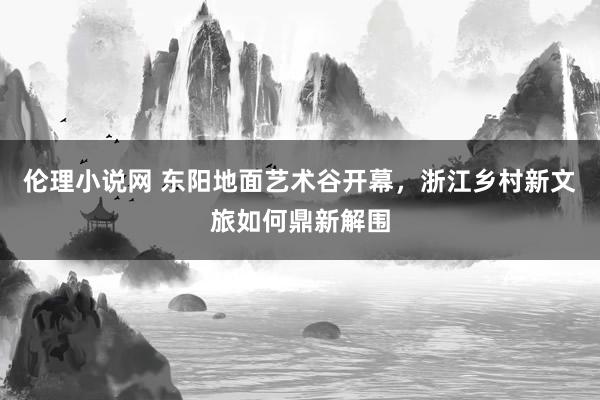 伦理小说网 东阳地面艺术谷开幕，浙江乡村新文旅如何鼎新解围