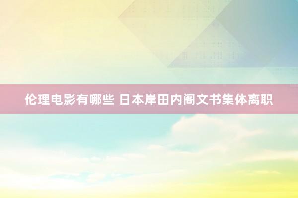 伦理电影有哪些 日本岸田内阁文书集体离职