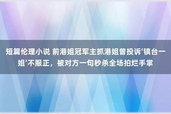 短篇伦理小说 前港姐冠军主抓港姐曾投诉‘镇台一姐’不服正，被对方一句秒杀全场拍烂手掌