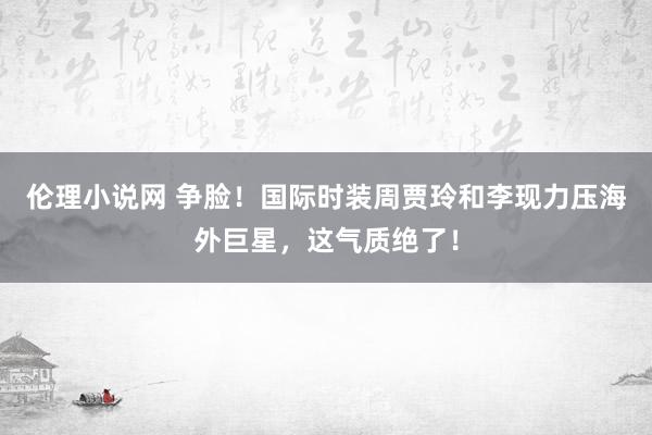 伦理小说网 争脸！国际时装周贾玲和李现力压海外巨星，这气质绝了！