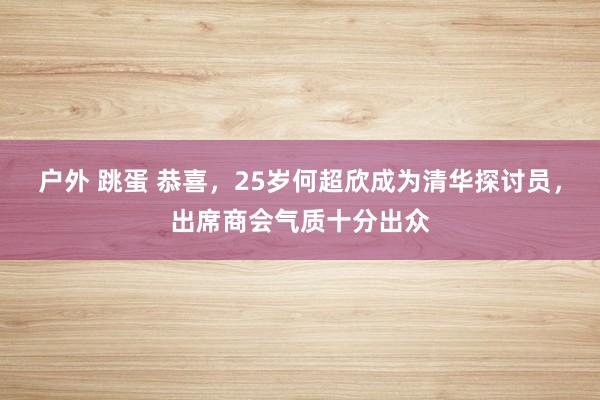 户外 跳蛋 恭喜，25岁何超欣成为清华探讨员，出席商会气质十分出众