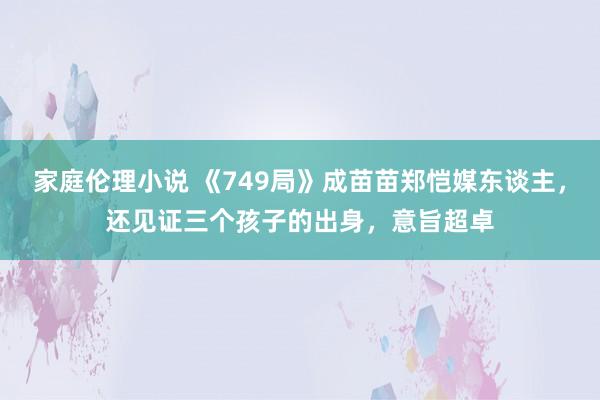 家庭伦理小说 《749局》成苗苗郑恺媒东谈主，还见证三个孩子的出身，意旨超卓