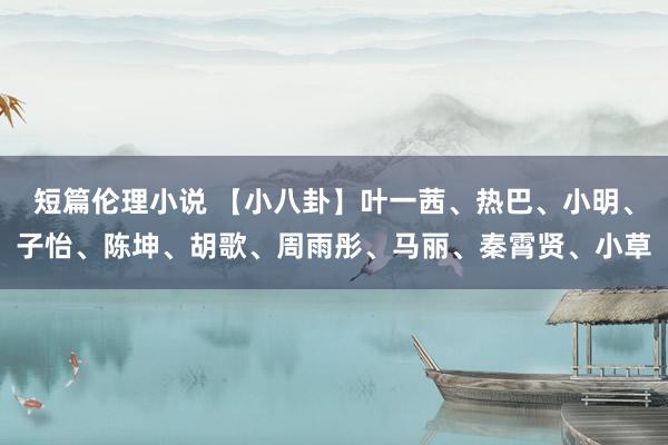 短篇伦理小说 【小八卦】叶一茜、热巴、小明、子怡、陈坤、胡歌、周雨彤、马丽、秦霄贤、小草