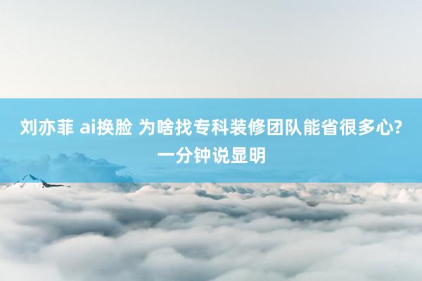 刘亦菲 ai换脸 为啥找专科装修团队能省很多心?一分钟说显明