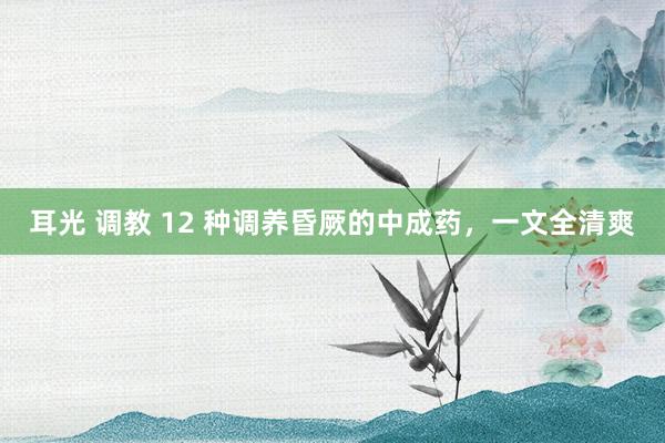 耳光 调教 12 种调养昏厥的中成药，一文全清爽