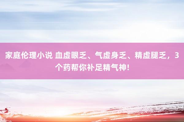 家庭伦理小说 血虚眼乏、气虚身乏、精虚腿乏，3个药帮你补足精气神!