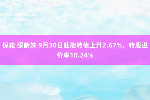 探花 眼睛妹 9月30日旺能转债上升2.67%，转股溢价率10.24%