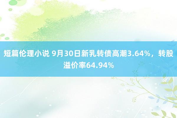 短篇伦理小说 9月30日新乳转债高潮3.64%，转股溢价率64.94%