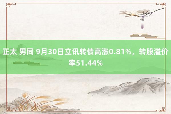 正太 男同 9月30日立讯转债高涨0.81%，转股溢价率51.44%