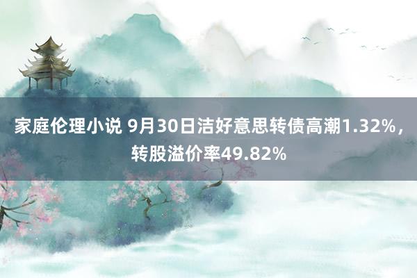 家庭伦理小说 9月30日洁好意思转债高潮1.32%，转股溢价率49.82%