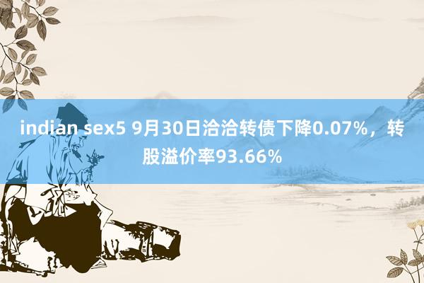 indian sex5 9月30日洽洽转债下降0.07%，转股溢价率93.66%