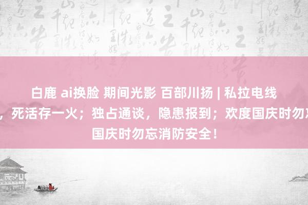 白鹿 ai换脸 期间光影 百部川扬 | 私拉电线、乱停充电，死活存一火；独占通谈，隐患报到；欢度国庆时勿忘消防安全！