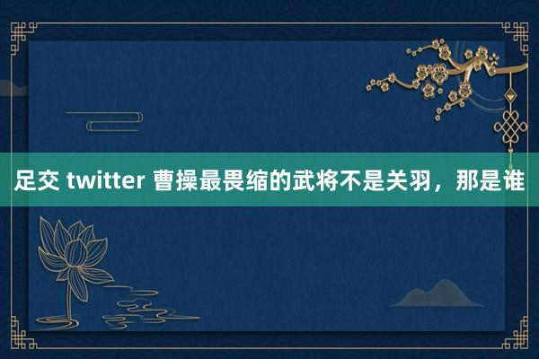 足交 twitter 曹操最畏缩的武将不是关羽，那是谁