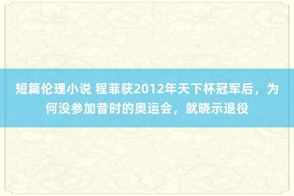 短篇伦理小说 程菲获2012年天下杯冠军后，为何没参加昔时的奥运会，就晓示退役