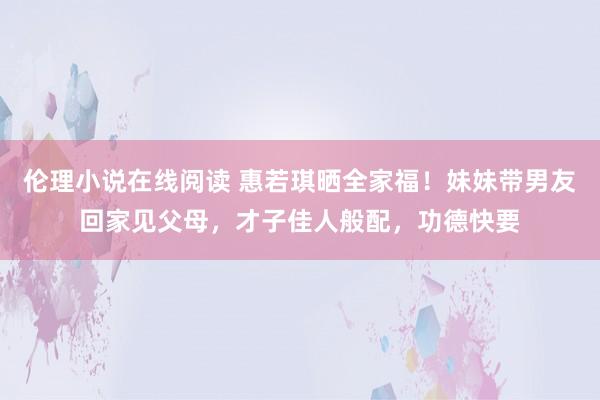 伦理小说在线阅读 惠若琪晒全家福！妹妹带男友回家见父母，才子佳人般配，功德快要