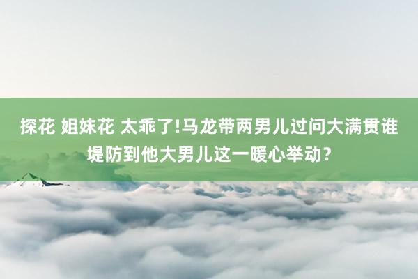 探花 姐妹花 太乖了!马龙带两男儿过问大满贯谁堤防到他大男儿这一暖心举动？