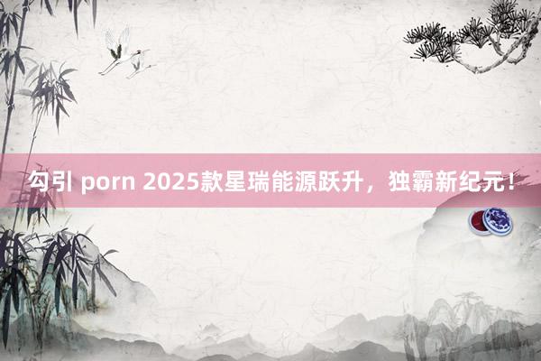 勾引 porn 2025款星瑞能源跃升，独霸新纪元！