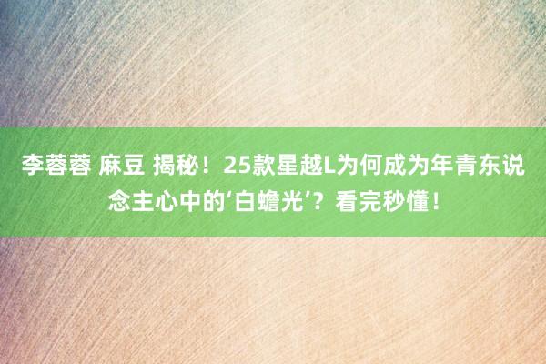 李蓉蓉 麻豆 揭秘！25款星越L为何成为年青东说念主心中的‘白蟾光’？看完秒懂！