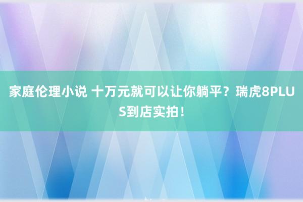 家庭伦理小说 十万元就可以让你躺平？瑞虎8PLUS到店实拍！