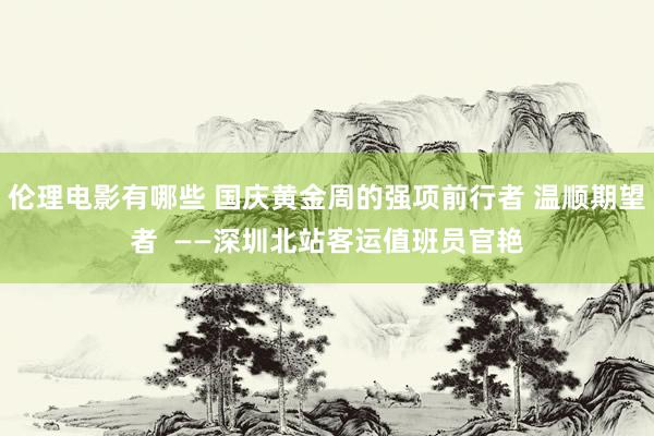 伦理电影有哪些 国庆黄金周的强项前行者 温顺期望者  ——深圳北站客运值班员官艳