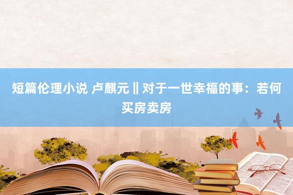 短篇伦理小说 卢麒元‖对于一世幸福的事：若何买房卖房