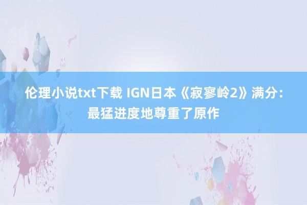 伦理小说txt下载 IGN日本《寂寥岭2》满分：最猛进度地尊重了原作