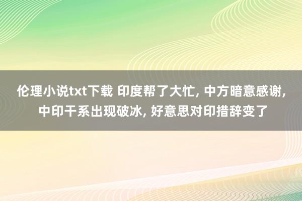 伦理小说txt下载 印度帮了大忙， 中方暗意感谢， 中印干系出现破冰， 好意思对印措辞变了