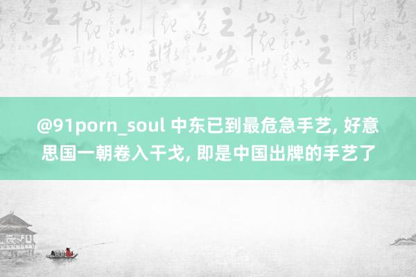 @91porn_soul 中东已到最危急手艺， 好意思国一朝卷入干戈， 即是中国出牌的手艺了