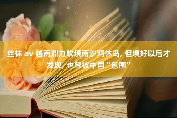 丝袜 av 越南鼎力吹填南沙鸿休岛， 但填好以后才发现， 也曾被中国“包围”