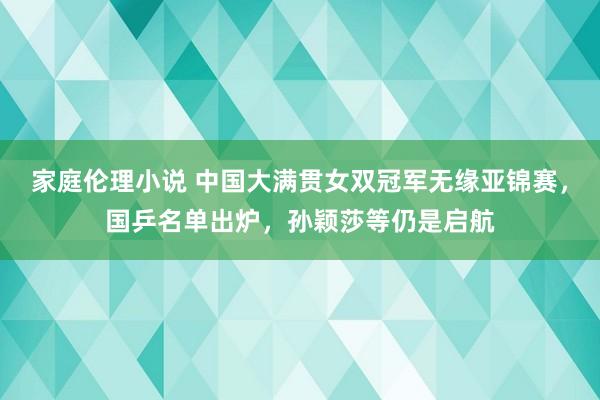 家庭伦理小说 中国大满贯女双冠军无缘亚锦赛，国乒名单出炉，孙颖莎等仍是启航