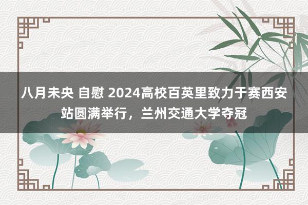 八月未央 自慰 2024高校百英里致力于赛西安站圆满举行，兰州交通大学夺冠