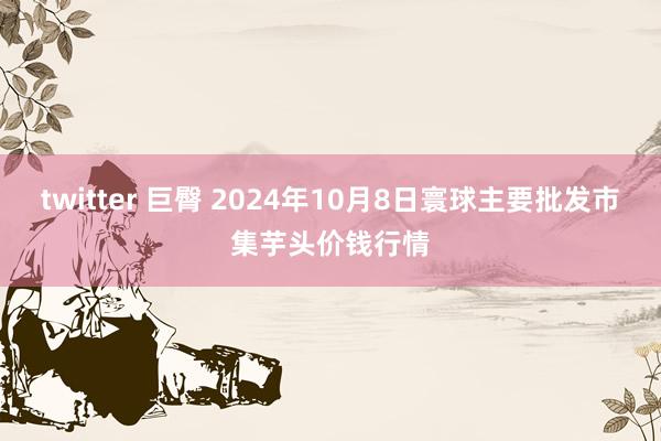 twitter 巨臀 2024年10月8日寰球主要批发市集芋头价钱行情