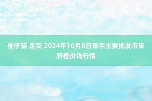 柚子猫 足交 2024年10月8日寰宇主要批发市集脐橙价钱行情