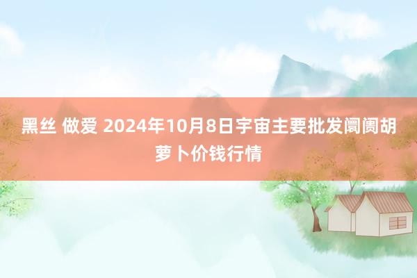 黑丝 做爱 2024年10月8日宇宙主要批发阛阓胡萝卜价钱行情