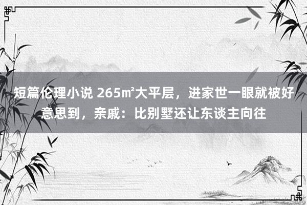 短篇伦理小说 265㎡大平层，进家世一眼就被好意思到，亲戚：比别墅还让东谈主向往