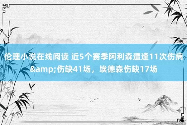 伦理小说在线阅读 近5个赛季阿利森遭逢11次伤病&伤缺41场，埃德森伤缺17场