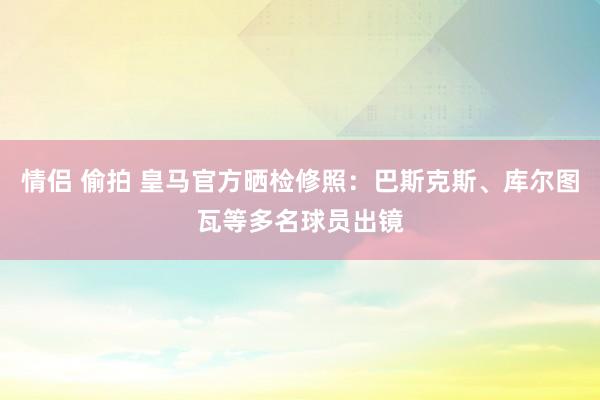 情侣 偷拍 皇马官方晒检修照：巴斯克斯、库尔图瓦等多名球员出镜