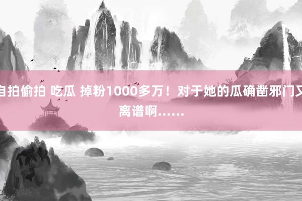 自拍偷拍 吃瓜 掉粉1000多万！对于她的瓜确凿邪门又离谱啊......