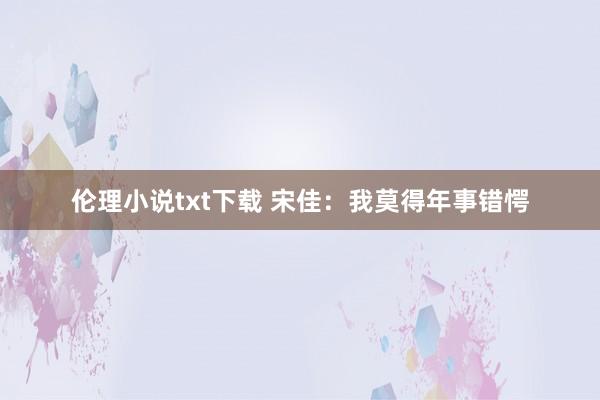 伦理小说txt下载 宋佳：我莫得年事错愕