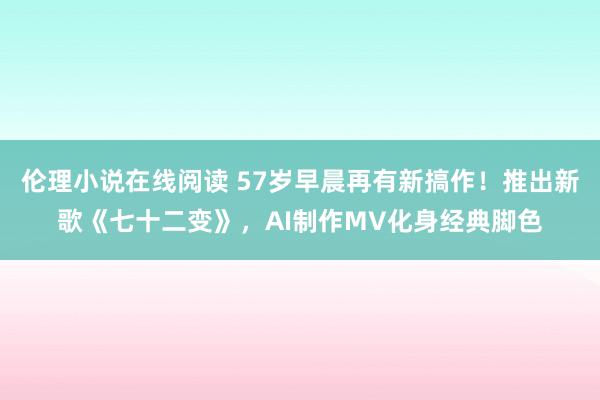 伦理小说在线阅读 57岁早晨再有新搞作！推出新歌《七十二变》，AI制作MV化身经典脚色