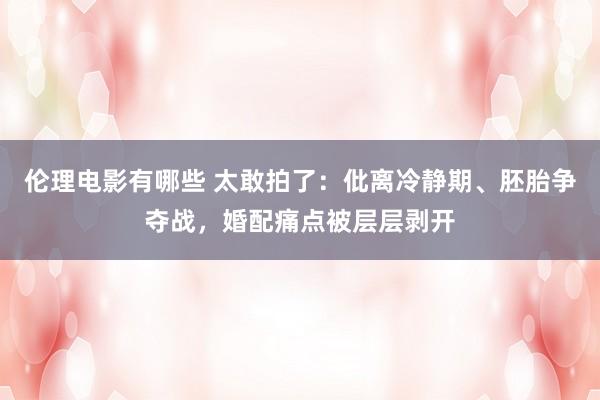 伦理电影有哪些 太敢拍了：仳离冷静期、胚胎争夺战，婚配痛点被层层剥开