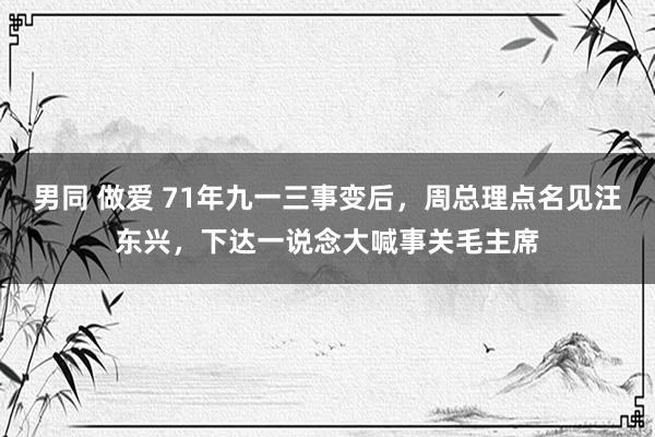 男同 做爱 71年九一三事变后，周总理点名见汪东兴，下达一说念大喊事关毛主席