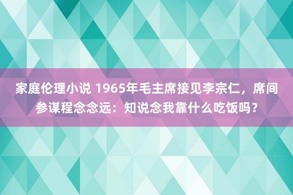 家庭伦理小说 1965年毛主席接见李宗仁，席间参谋程念念远：知说念我靠什么吃饭吗？