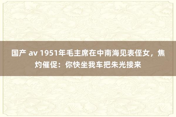 国产 av 1951年毛主席在中南海见表侄女，焦灼催促：你快坐我车把朱光接来