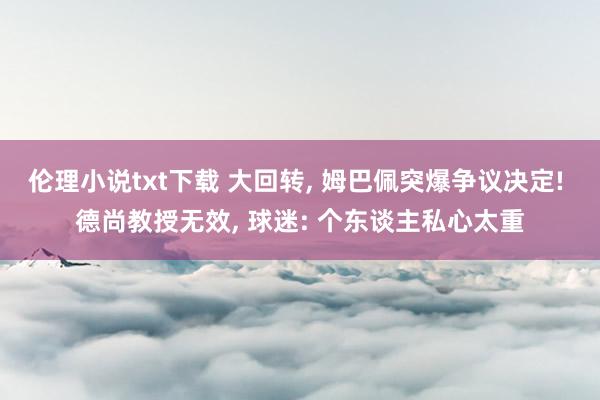 伦理小说txt下载 大回转， 姆巴佩突爆争议决定! 德尚教授无效， 球迷: 个东谈主私心太重