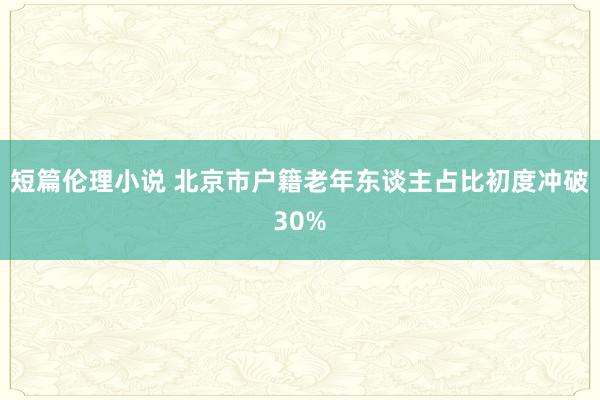 短篇伦理小说 北京市户籍老年东谈主占比初度冲破30%